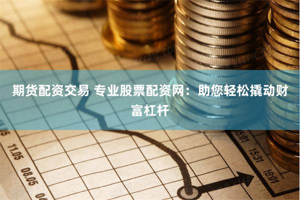 期货配资交易 专业股票配资网：助您轻松撬动财富杠杆