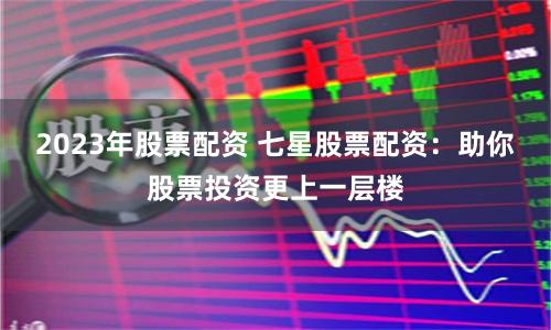 2023年股票配资 七星股票配资：助你股票投资更上一层楼