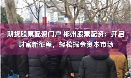 期货股票配资门户 郴州股票配资：开启财富新征程，轻松掘金资本市场