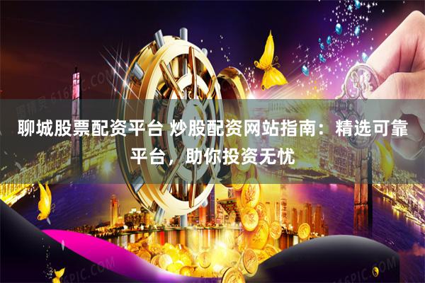 聊城股票配资平台 炒股配资网站指南：精选可靠平台，助你投资无忧