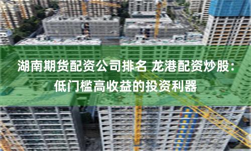湖南期货配资公司排名 龙港配资炒股：低门槛高收益的投资利器