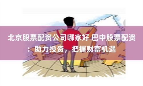 北京股票配资公司哪家好 巴中股票配资：助力投资，把握财富机遇