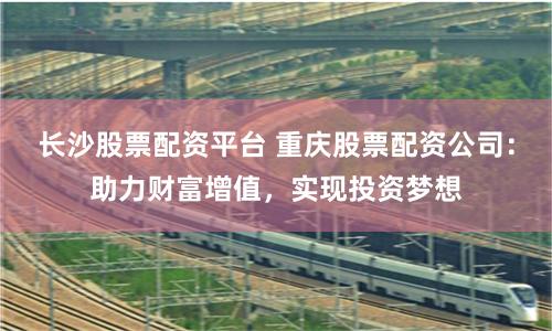 长沙股票配资平台 重庆股票配资公司：助力财富增值，实现投资梦想