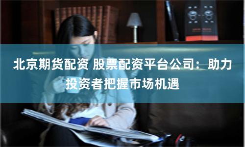 北京期货配资 股票配资平台公司：助力投资者把握市场机遇