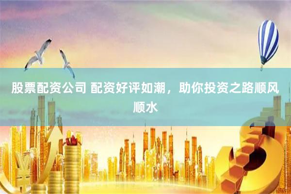 股票配资公司 配资好评如潮，助你投资之路顺风顺水