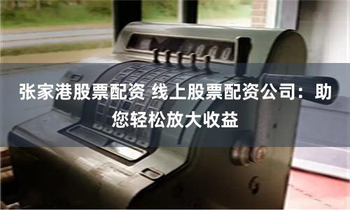 张家港股票配资 线上股票配资公司：助您轻松放大收益