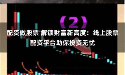 配资做股票 解锁财富新高度：线上股票配资平台助你投资无忧