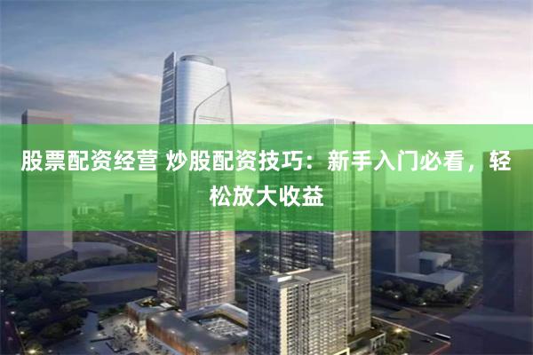 股票配资经营 炒股配资技巧：新手入门必看，轻松放大收益