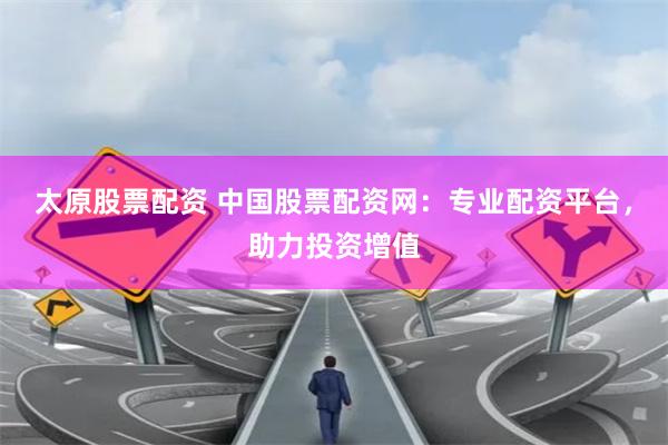 太原股票配资 中国股票配资网：专业配资平台，助力投资增值