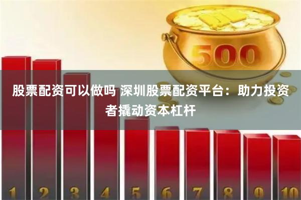 股票配资可以做吗 深圳股票配资平台：助力投资者撬动资本杠杆