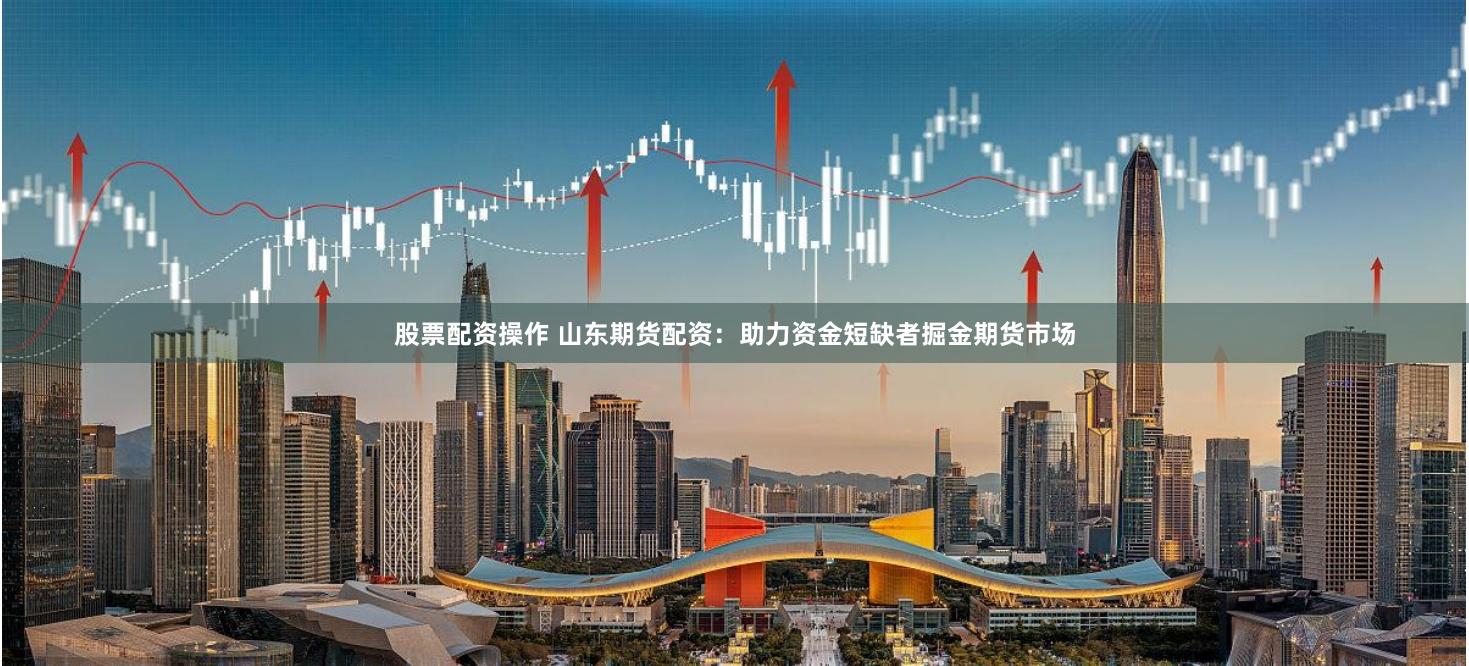 股票配资操作 山东期货配资：助力资金短缺者掘金期货市场