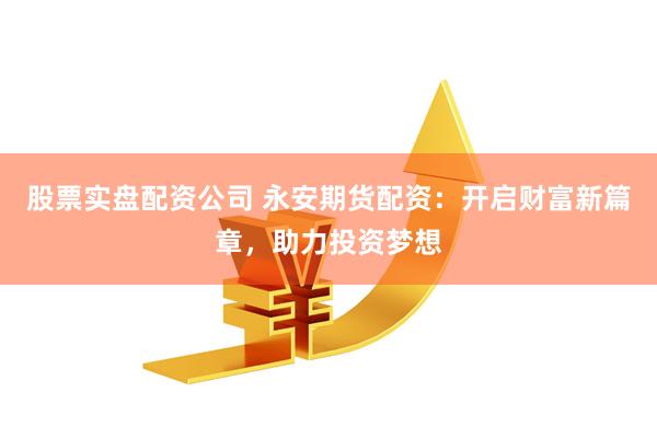 股票实盘配资公司 永安期货配资:开启财富新篇章,助力投资梦想