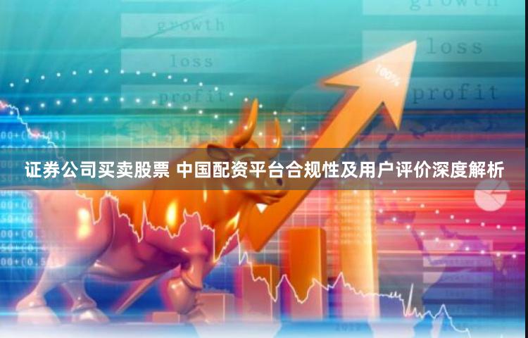 证券公司买卖股票 中国配资平台合规性及用户评价深度解析