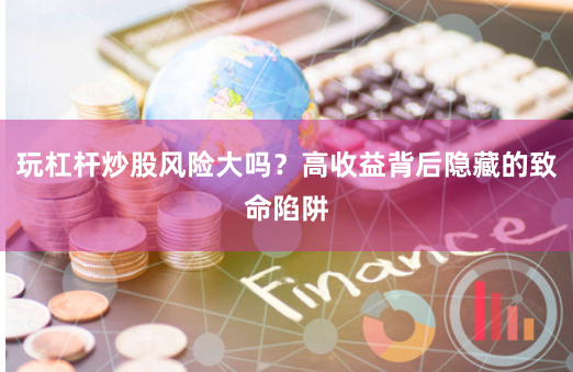 玩杠杆炒股风险大吗？高收益背后隐藏的致命陷阱