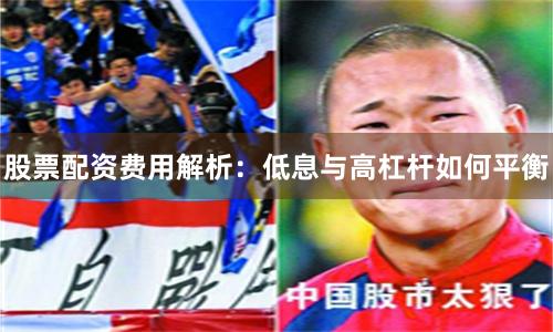 股票配资费用解析：低息与高杠杆如何平衡
