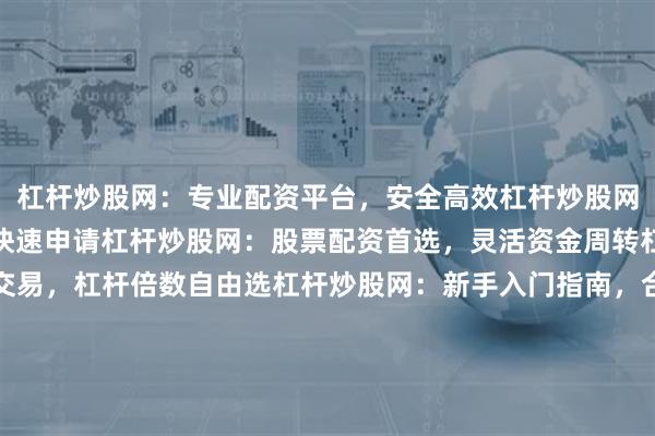 杠杆炒股网：专业配资平台，安全高效杠杆炒股网：低门槛高杠杆，在线快速申请杠杆炒股网：股票配资首选，灵活资金周转杠杆炒股网：实时行情交易，杠杆倍数自由选杠杆炒股网：新手入门指南，合规配资更安心杠杆炒股网：大额资金秒到，助力股市投资杠杆炒股网：风控严谨可靠，配资炒股无忧杠杆炒股网：手机端便捷操作，杠杆炒股新体验杠杆炒股网：高倍杠杆配资，专业客服指导杠杆炒股网：实盘交易验证，资金安全有保障